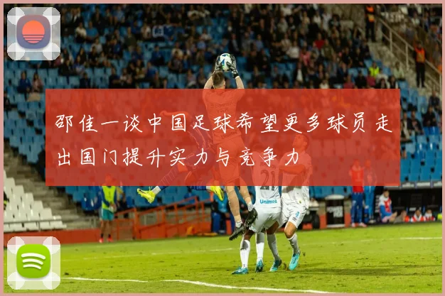 邵佳一谈中国足球希望更多球员走出国门提升实力与竞争力
