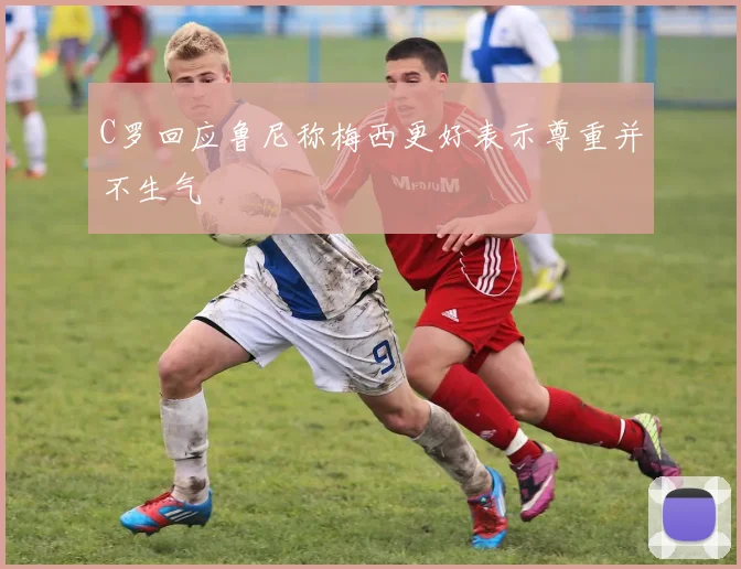 C罗回应鲁尼称梅西更好表示尊重并不生气