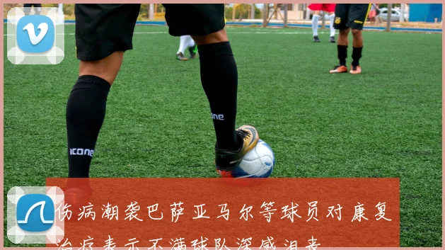 伤病潮袭巴萨亚马尔等球员对康复治疗表示不满球队深感沮丧