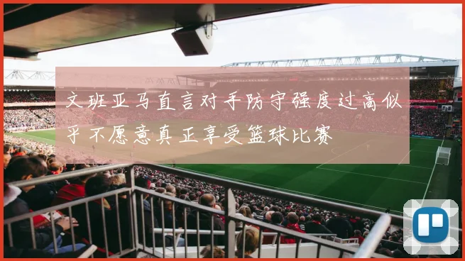 文班亚马直言对手防守强度过高似乎不愿意真正享受篮球比赛