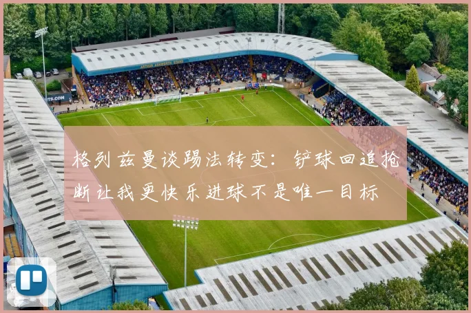 格列兹曼谈踢法转变：铲球回追抢断让我更快乐进球不是唯一目标