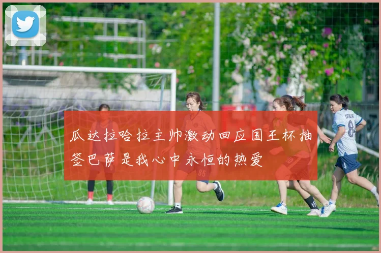 瓜达拉哈拉主帅激动回应国王杯抽签巴萨是我心中永恒的热爱