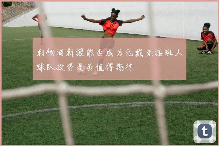 利物浦新援能否成为范戴克接班人球队投资是否值得期待