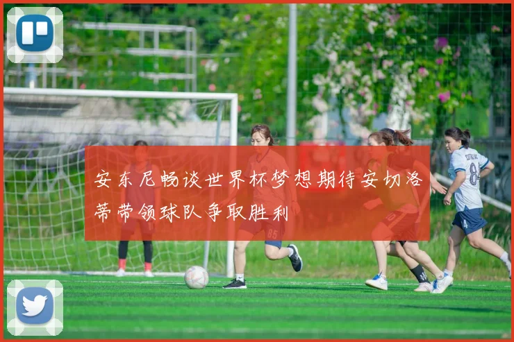 安东尼畅谈世界杯梦想期待安切洛蒂带领球队争取胜利