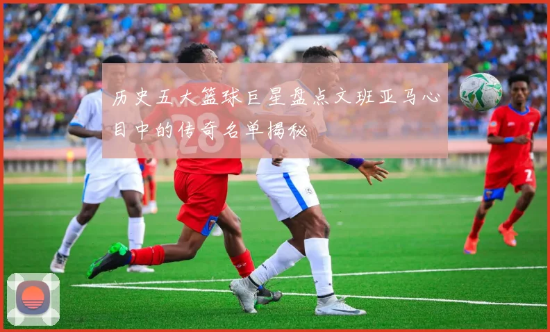 历史五大篮球巨星盘点文班亚马心目中的传奇名单揭秘