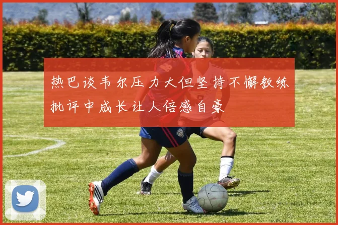 热巴谈韦尔压力大但坚持不懈教练批评中成长让人倍感自豪