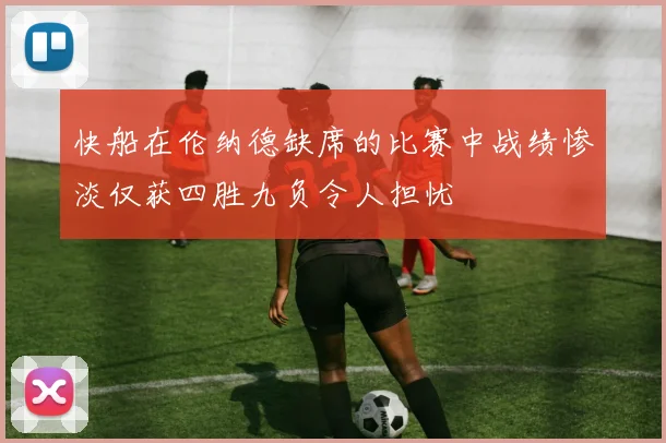 快船在伦纳德缺席的比赛中战绩惨淡仅获四胜九负令人担忧