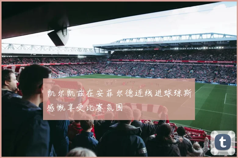 凯尔凯兹在安菲尔德连线进球琼斯感慨享受比赛氛围