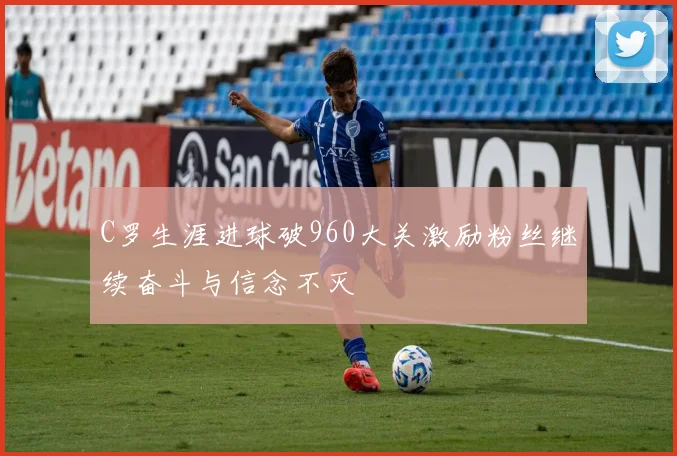 C罗生涯进球破960大关激励粉丝继续奋斗与信念不灭