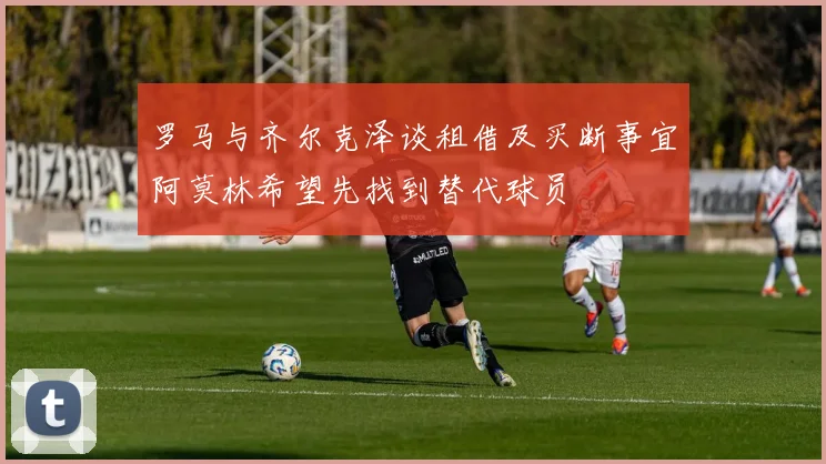 罗马与齐尔克泽谈租借及买断事宜阿莫林希望先找到替代球员