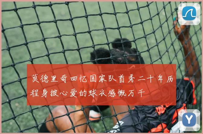 莫德里奇回忆国家队首秀二十年历程身披心爱的球衣感慨万千