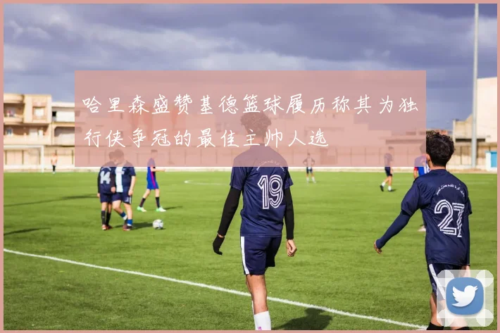哈里森盛赞基德篮球履历称其为独行侠争冠的最佳主帅人选