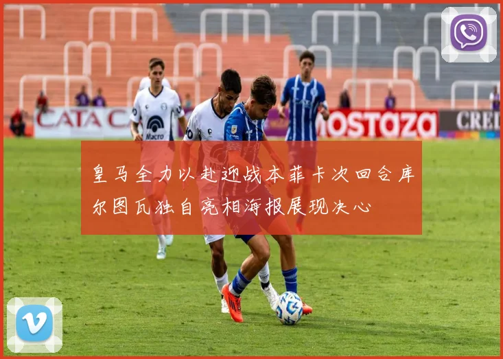 皇马全力以赴迎战本菲卡次回合库尔图瓦独自亮相海报展现决心