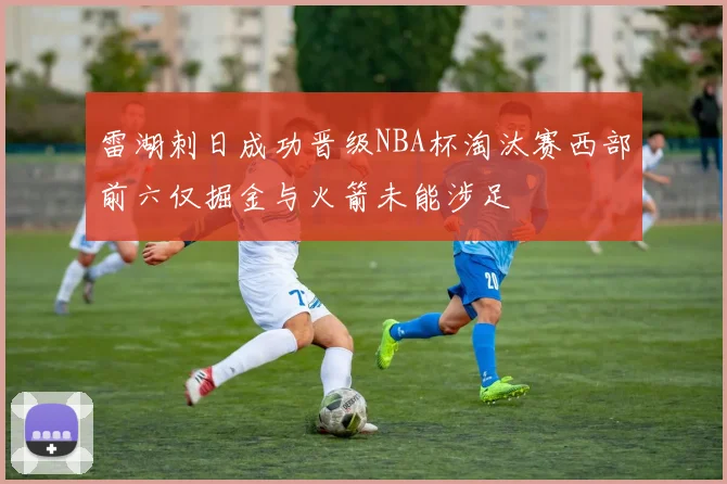雷湖刺日成功晋级NBA杯淘汰赛西部前六仅掘金与火箭未能涉足