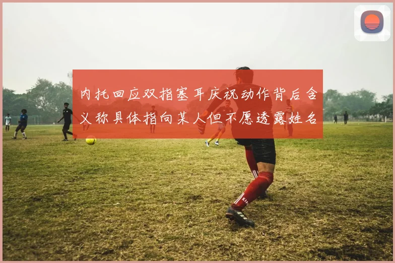 内托回应双指塞耳庆祝动作背后含义称具体指向某人但不愿透露姓名