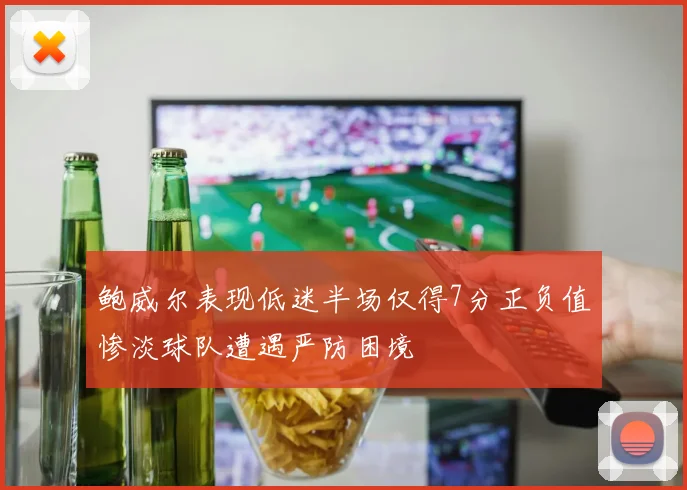 鲍威尔表现低迷半场仅得7分正负值惨淡球队遭遇严防困境