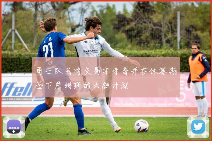 勇士队或将交易字母哥并在休赛期签下詹姆斯的大胆计划